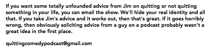 If you want some totally unfounded advice from Jim on quitting or not quitting something in your life, you can email the show. We'll hide your real identity and all that. If you take Jim's advice and it works out, then that's great. If it goes horribly wrong, then obviously soliciting advice from a guy on a podcast probably wasn't a great idea in the first place. quittingcomedypodcast@gmail.com